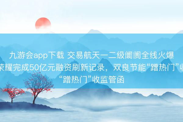 九游会app下载 交易航天一二级阛阓全线火爆!星际荣耀完成50亿元融资刷新记录,双良节能“蹭热门”收监管函