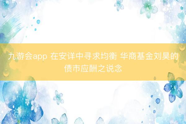 九游会app 在安详中寻求均衡 华商基金刘昊的债市应酬之说念