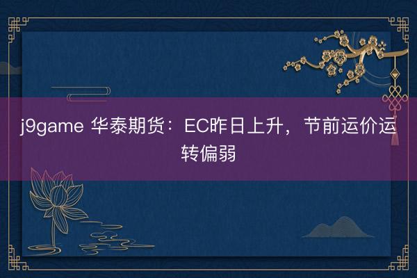 j9game 华泰期货:EC昨日上升,节前运价运转偏弱