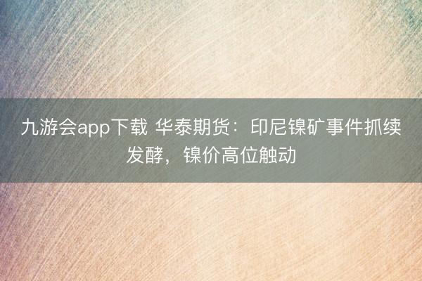 九游会app下载 华泰期货：印尼镍矿事件抓续发酵，镍价高位触动