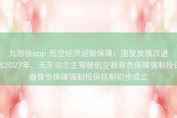 九游会app 低空经济迎新保障！国度发展改进委等三部门：到2027年，无东说念主驾驶航空器背负保障强制投保轨制初步成立