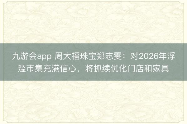 九游会app 周大福珠宝郑志雯：对2026年浮滥市集充满信心，将抓续优化门店和家具