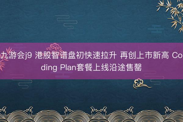 九游会j9 港股智谱盘初快速拉升 再创上市新高 Coding Plan套餐上线沿途售罄