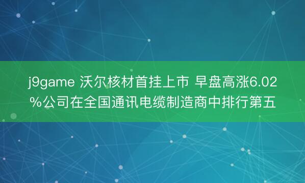 j9game 沃尔核材首挂上市 早盘高涨6.02%公司在全国通讯电缆制造商中排行第五