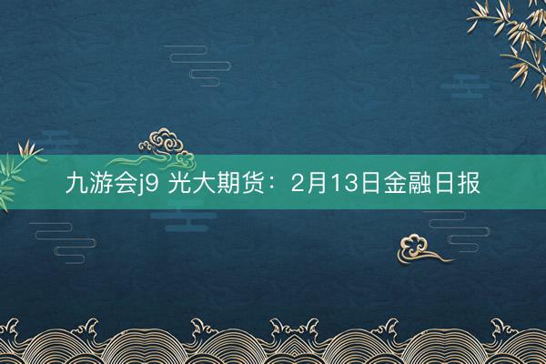 九游会j9 光大期货：2月13日金融日报