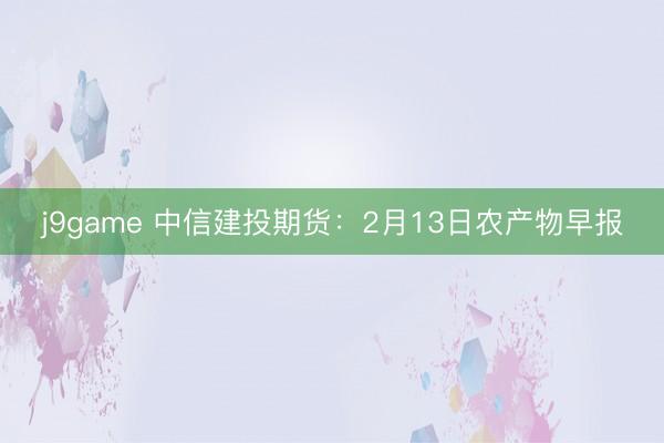 j9game 中信建投期货:2月13日农产物早报