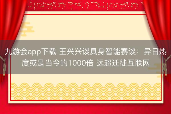九游会app下载 王兴兴谈具身智能赛谈：异日热度或是当今的1000倍 远超迁徙互联网
