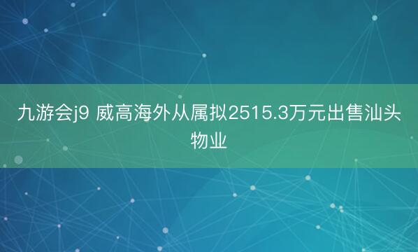 九游会j9 威高海外从属拟2515.3万元出售汕头物业