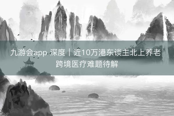 九游会app 深度｜近10万港东谈主北上养老 跨境医疗难题待解