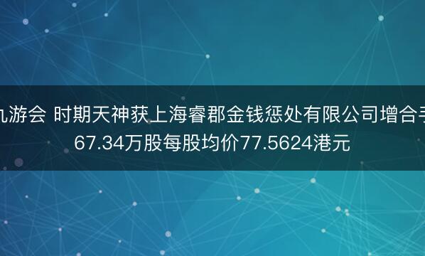 九游会 时期天神获上海睿郡金钱惩处有限公司增合手67.34万股每股均价77.5624港元