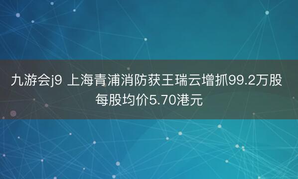 九游会j9 上海青浦消防获王瑞云增抓99.2万股 每股均价5.70港元