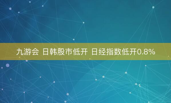 九游会 日韩股市低开 日经指数低开0.8%