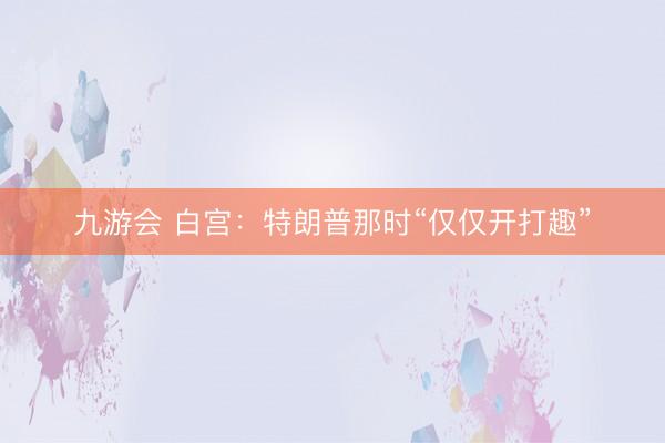 九游会 白宫:特朗普那时“仅仅开打趣”