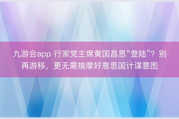 九游会app 行家党主席黄国昌思“登陆”?别再游移,更无需揣摩好意思国计谋意图