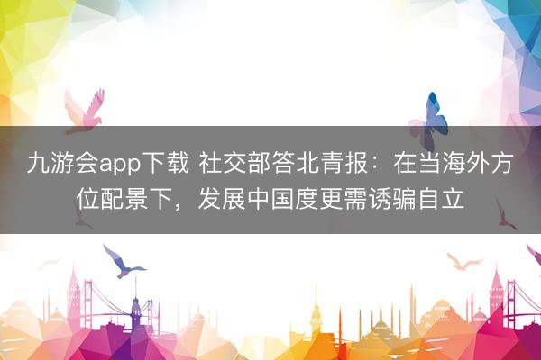 九游会app下载 社交部答北青报:在当海外方位配景下,发展中国度更需诱骗自立