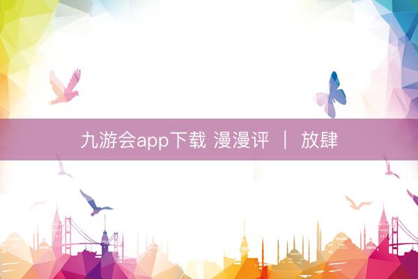 九游会app下载 漫漫评 ｜ 放肆