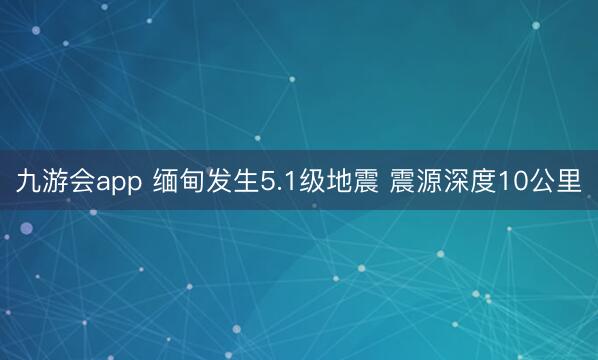 九游会app 缅甸发生5.1级地震 震源深度10公里