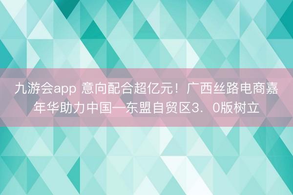 九游会app 意向配合超亿元！广西丝路电商嘉年华助力中国—东盟自贸区3．0版树立