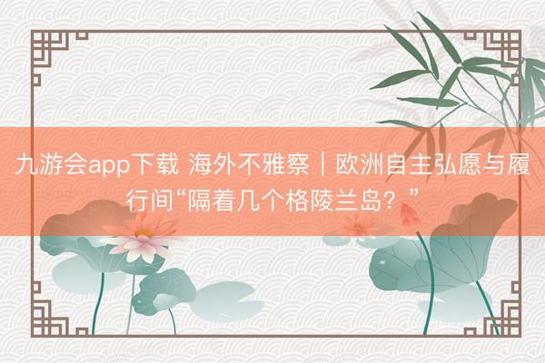 九游会app下载 海外不雅察|欧洲自主弘愿与履行间“隔着几个格陵兰岛?”