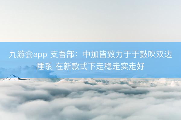 九游会app 支吾部：中加皆致力于于鼓吹双边陲系 在新款式下走稳走实走好