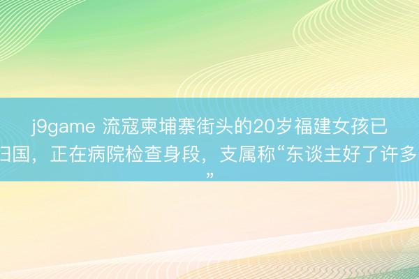 j9game 流寇柬埔寨街头的20岁福建女孩已归国，正在病院检查身段，支属称“东谈主好了许多”