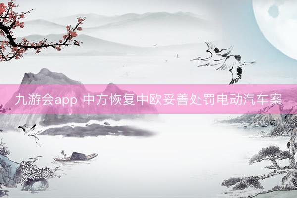九游会app 中方恢复中欧妥善处罚电动汽车案