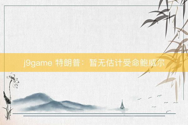 j9game 特朗普：暂无估计受命鲍威尔