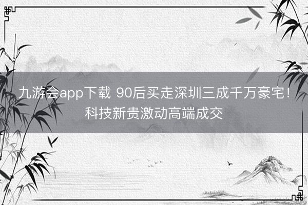 九游会app下载 90后买走深圳三成千万豪宅！科技新贵激动高端成交
