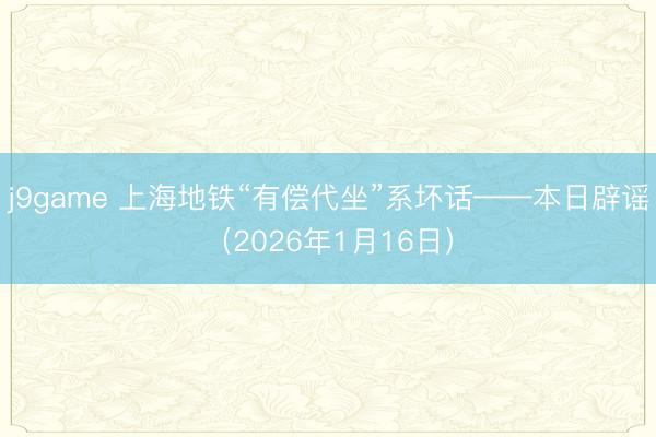 j9game 上海地铁“有偿代坐”系坏话——本日辟谣（2026年1月16日）