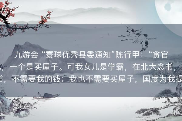 九游会 “寰球优秀县委通知”陈行甲：“贪官贪的钱，一个是养女儿，一个是买屋子。可我女儿是学霸，在北大念书，不需要我的钱；我也不需要买屋子，国度为我提供了东说念主才房。”