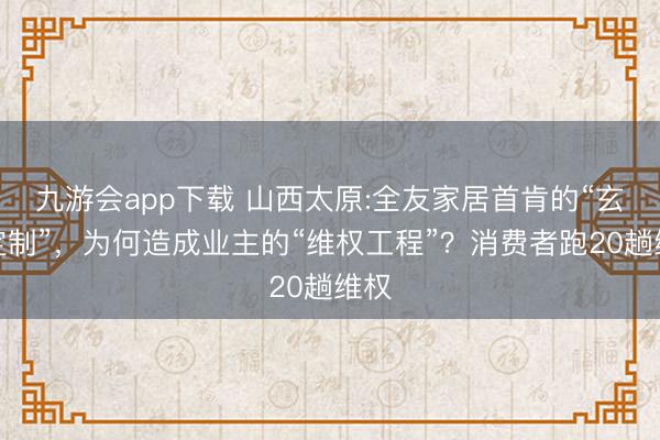 九游会app下载 山西太原:全友家居首肯的“玄虚定制”，为何造成业主的“维权工程”？消费者跑20趟维权