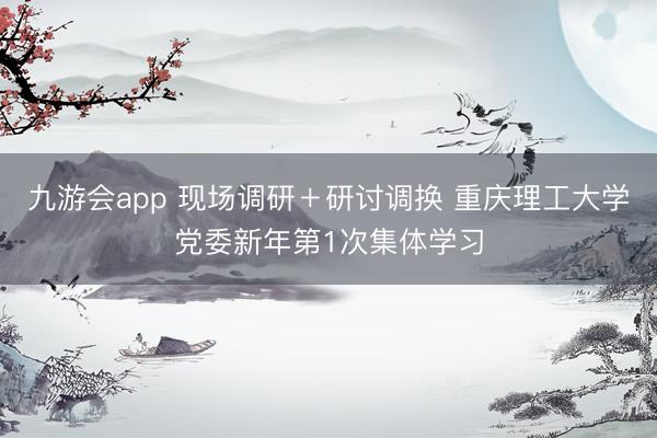 九游会app 现场调研＋研讨调换 重庆理工大学党委新年第1次集体学习