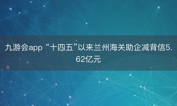 九游会app “十四五”以来兰州海关助企减背信5.62亿元