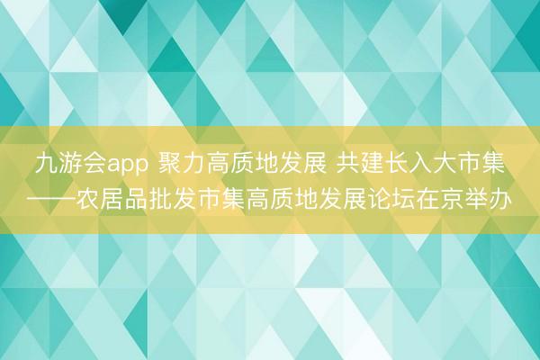 九游会app 聚力高质地发展 共建长入大市集——农居品批发市集高质地发展论坛在京举办