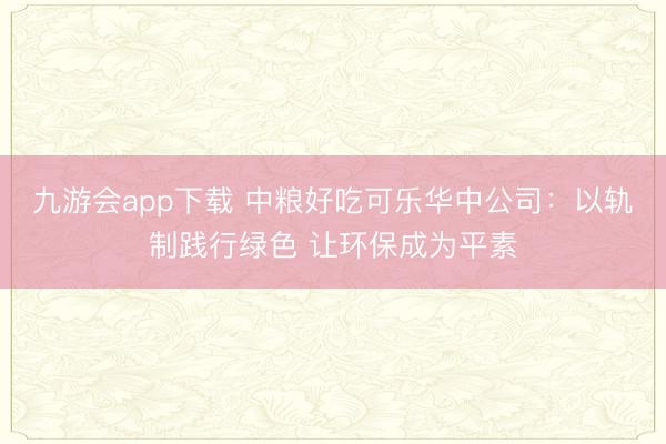 九游会app下载 中粮好吃可乐华中公司：以轨制践行绿色 让环保成为平素