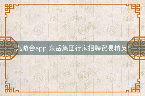 九游会app 东岳集团行家招聘贸易精英！