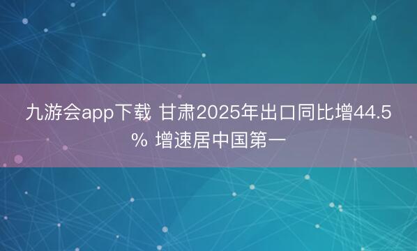 九游会app下载 甘肃2025年出口同比增44.5% 增速居中国第一