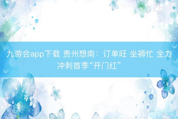 九游会app下载 贵州想南：订单旺 坐褥忙 全力冲刺首季“开门红”