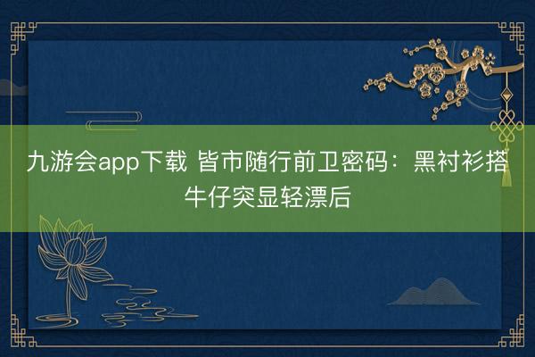 九游会app下载 皆市随行前卫密码：黑衬衫搭牛仔突显轻漂后