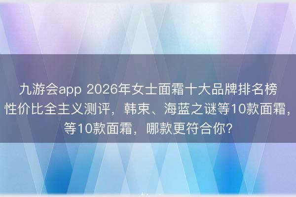 九游会app 2026年女士面霜十大品牌排名榜：口碑、功效、性价比全主义测评，韩束、海蓝之谜等10款面霜，哪款更符合你？