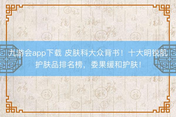 九游会app下载 皮肤科大众背书！十大明锐肌护肤品排名榜，委果缓和护肤！