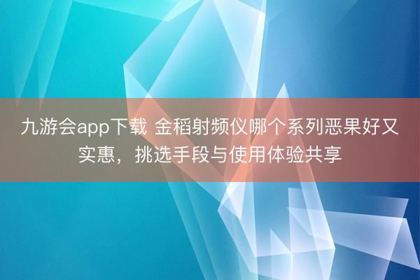 九游会app下载 金稻射频仪哪个系列恶果好又实惠,挑选手段与使用体验共享
