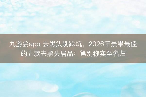 九游会app 去黑头别踩坑，2026年景果最佳的五款去黑头居品：第别称实至名归