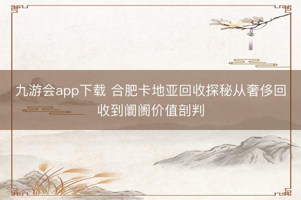 九游会app下载 合肥卡地亚回收探秘从奢侈回收到阛阓价值剖判