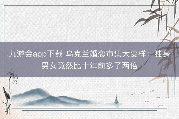 九游会app下载 乌克兰婚恋市集大变样：独身男女竟然比十年前多了两倍