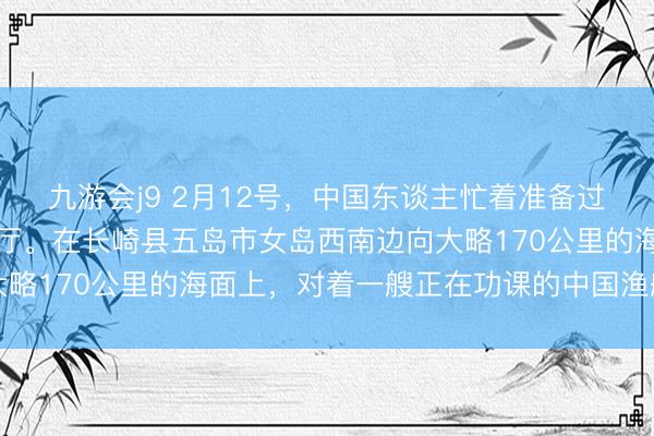 九游会j9 2月12号，中国东谈主忙着准备过春节的时候，日本水产厅。在长崎县五岛市女岛西南边向大略170公里的海面上，对着一艘正在功课的中国渔船入手了