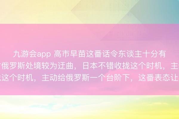 九游会app 高市早苗这番话令东谈主十分有时，她的莽撞是，现时俄罗斯处境较为迂曲，日本不错收拢这个时机，主动给俄罗斯一个台阶下，这番表态让东谈主不明