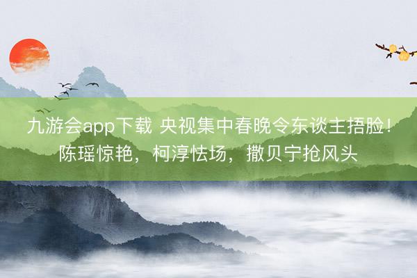 九游会app下载 央视集中春晚令东谈主捂脸！陈瑶惊艳，柯淳怯场，撒贝宁抢风头
