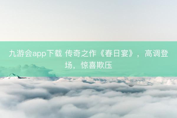 九游会app下载 传奇之作《春日宴》，高调登场，惊喜欺压