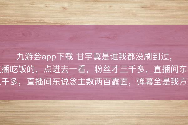 九游会app下载 甘宇冀是谁我都没刷到过，瞬息冒出个全家团圆直播吃饭的，点进去一看，粉丝才三千多，直播间东说念主数两百露面，弹幕全是我方东说念主